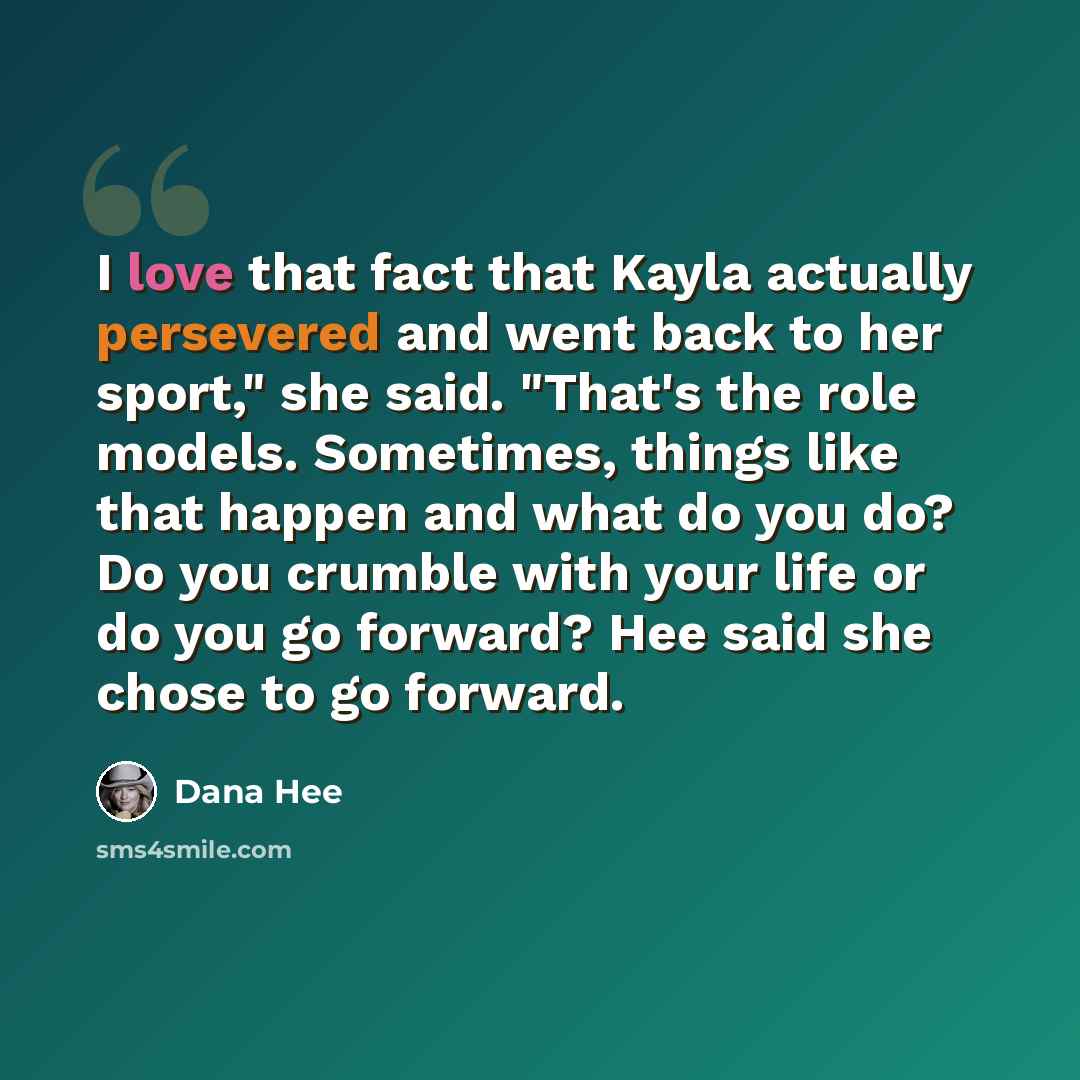 “I love that fact that Kayla actually persevered and went back to her sport," she said. "That's the role models. Sometimes, things like that happen and what do you do? Do you crumble with your life or do you go forward? Hee said she chose to go forward.” quote by Dana Hee