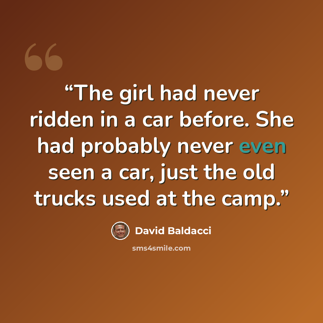 “The girl had never ridden in a car before. She had probably never even seen a car, just the old trucks used at the camp.” quote by David Baldacci