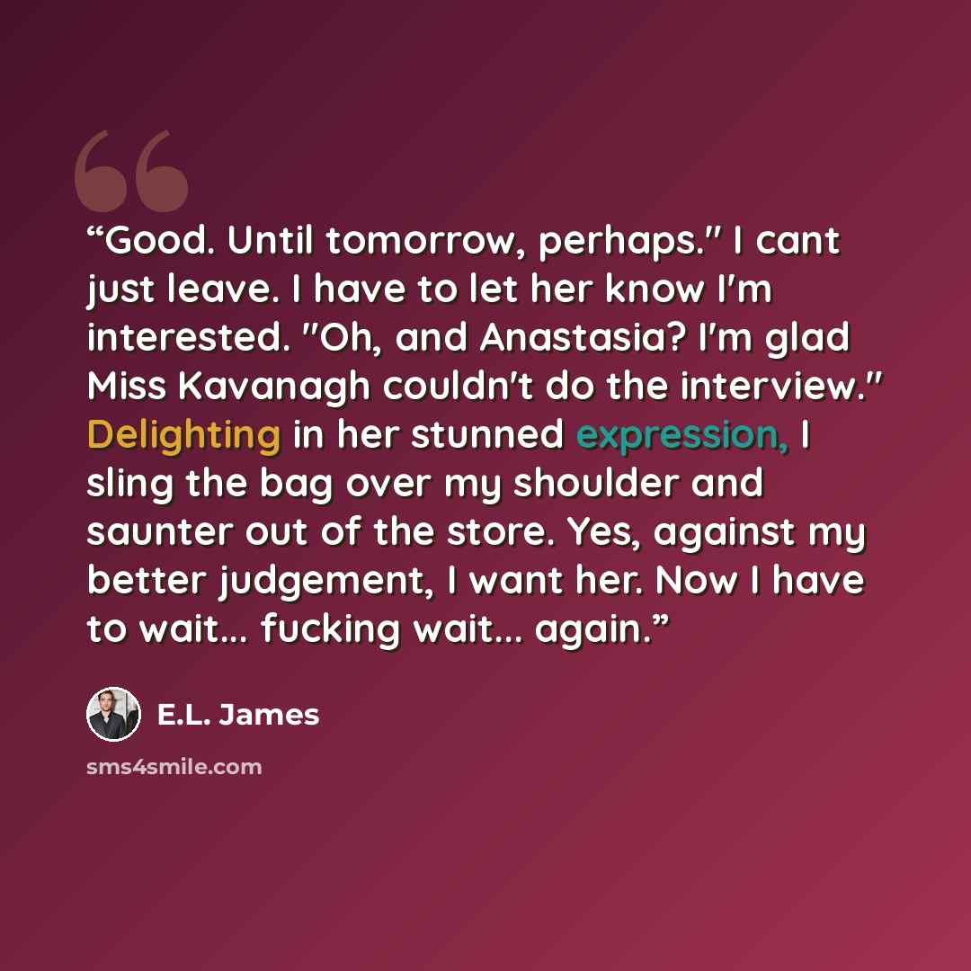 “Good. Until tomorrow, perhaps." I cant just leave. I have to let her know I'm interested. "Oh, and Anastasia? I'm glad Miss Kavanagh couldn't do the interview." Delighting in her stunned expression, I sling the bag over my shoulder and saunter out of the store. Yes, against my better judgement, I…” quote by E.L. James