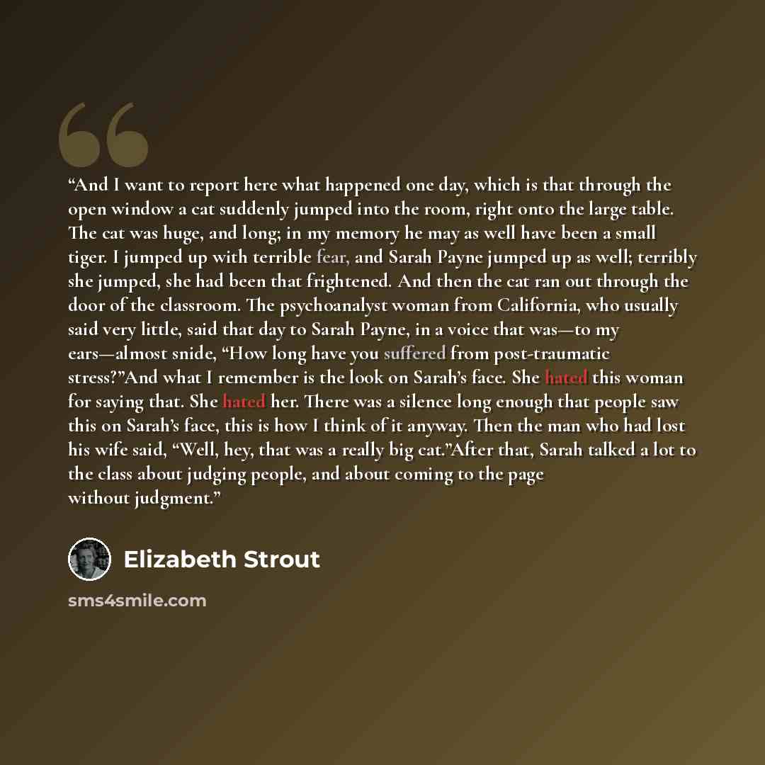 “And I want to report here what happened one day, which is that through the open window a cat suddenly jumped into the room, right onto the large table. The cat was huge, and long; in my memory he may as well have been a small tiger. I jumped up with terrible fear, and Sarah Payne jumped up as…” quote by Elizabeth Strout