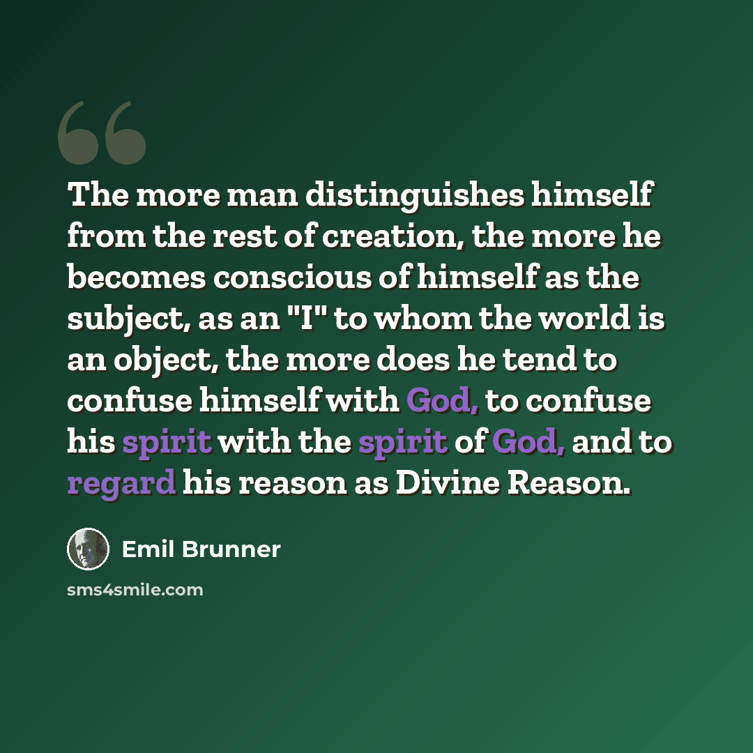 “The more man distinguishes himself from the rest of creation, the more he becomes conscious of himself as the subject, as an "I" to whom the world is an object, the more does he tend to confuse himself with God, to confuse his spirit with the spirit of God, and to regard his reason as Divine Reason.” quote by Emil Brunner