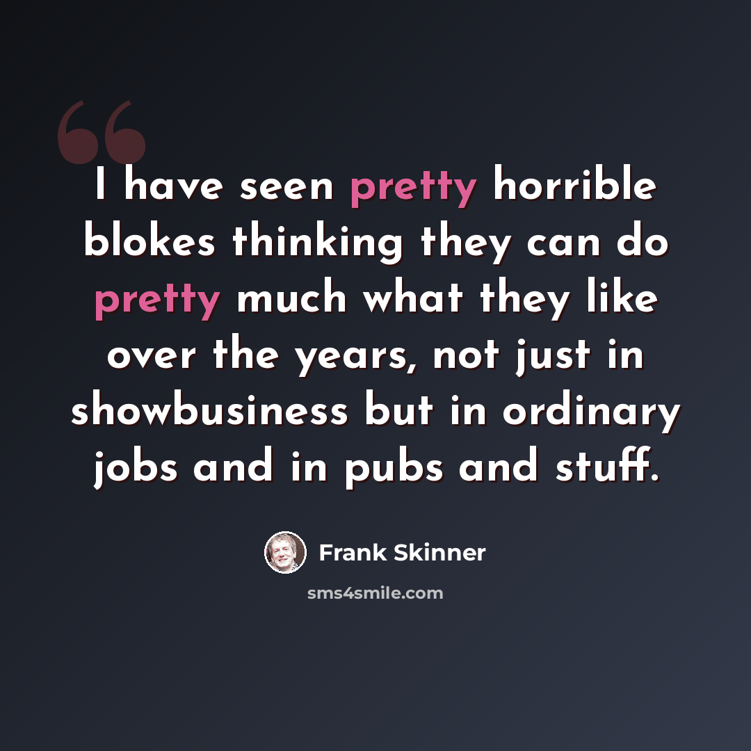 “I have seen pretty horrible blokes thinking they can do pretty much what they like over the years, not just in showbusiness but in ordinary jobs and in pubs and stuff.” quote by Frank Skinner