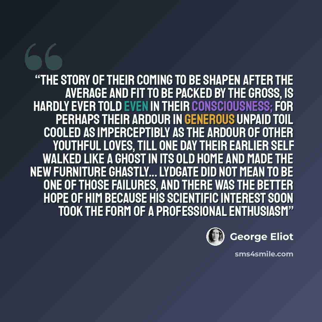 “The story of their coming to be shapen after the average and fit to be packed by the gross, is hardly ever told even in their consciousness; for perhaps their ardour in generous unpaid toil cooled as imperceptibly as the ardour of other youthful loves, till one day their earlier self walked like a…” quote by George Eliot