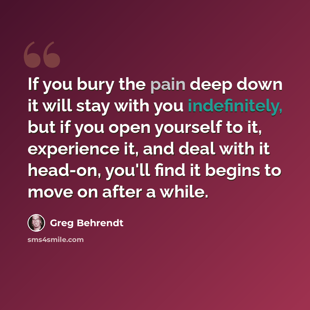 “If you bury the pain deep down it will stay with you indefinitely, but if you open yourself to it, experience it, and deal with it head-on, you'll find it begins to move on after a while.” quote by Greg Behrendt