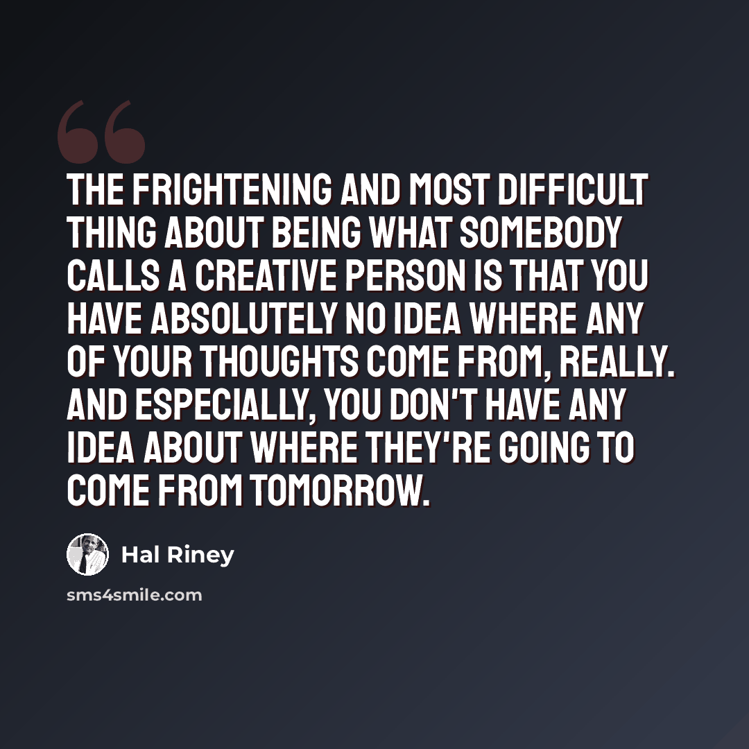 “The frightening and most difficult thing about being what somebody calls a creative person is that you have absolutely no idea where any of your thoughts come from, really. And especially, you don't have any idea about where they're going to come from tomorrow.” quote by Hal Riney