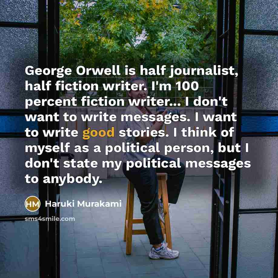“George Orwell is half journalist, half fiction writer. I'm 100 percent fiction writer... I don't want to write messages. I want to write good stories. I think of myself as a political person, but I don't state my political messages to anybody.” quote by Haruki Murakami