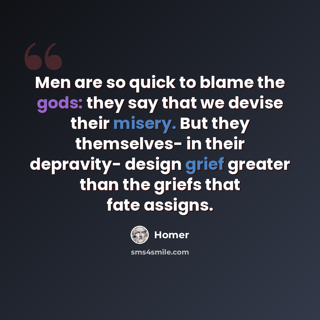 “Men are so quick to blame the gods: they say that we devise their misery. But they themselves- in their depravity- design grief greater than the griefs that fate assigns.” quote by Homer