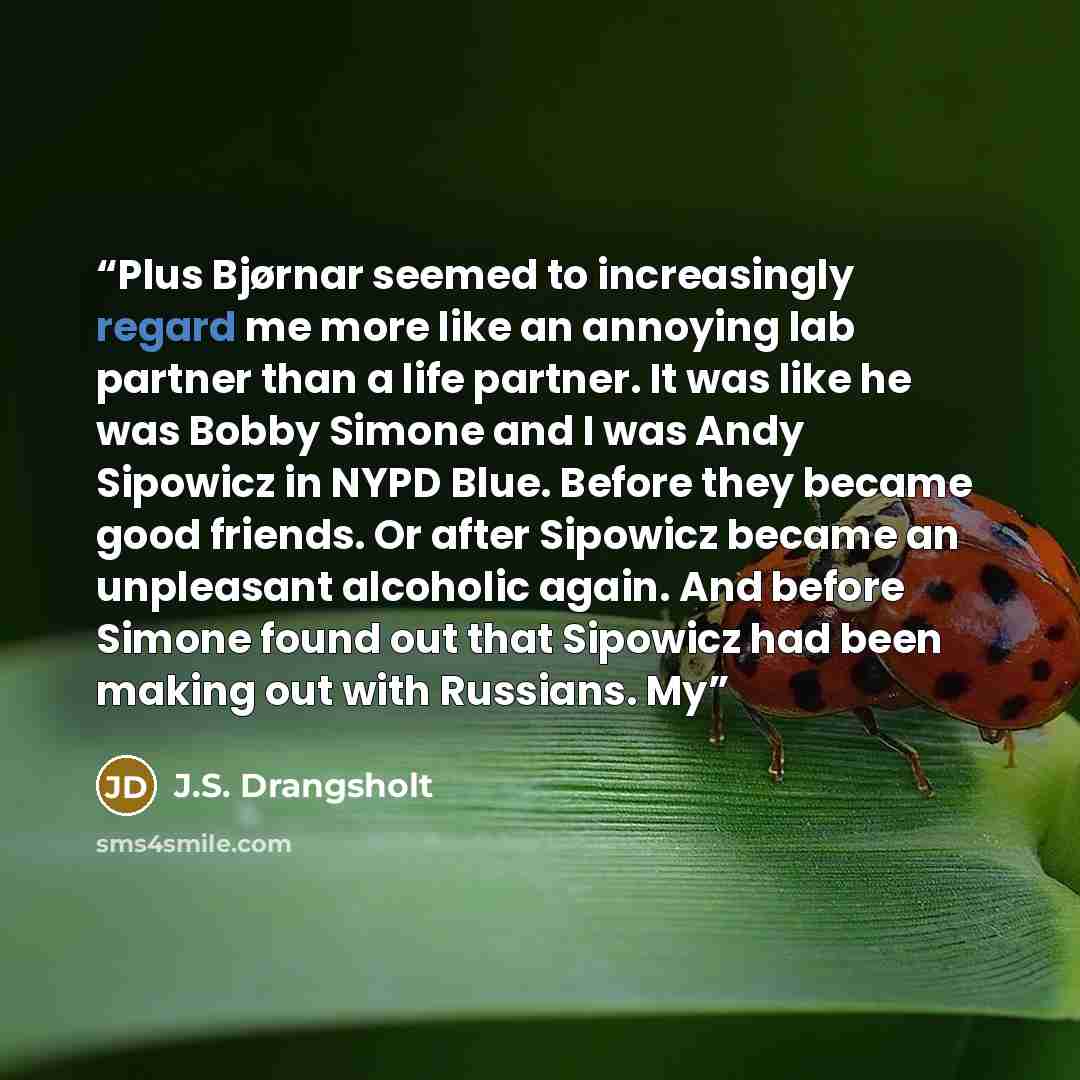 “Plus Bjørnar seemed to increasingly regard me more like an annoying lab partner than a life partner. It was like he was Bobby Simone and I was Andy Sipowicz in NYPD Blue. Before they became good friends. Or after Sipowicz became an unpleasant alcoholic again. And before Simone found out that…” quote by J.S. Drangsholt