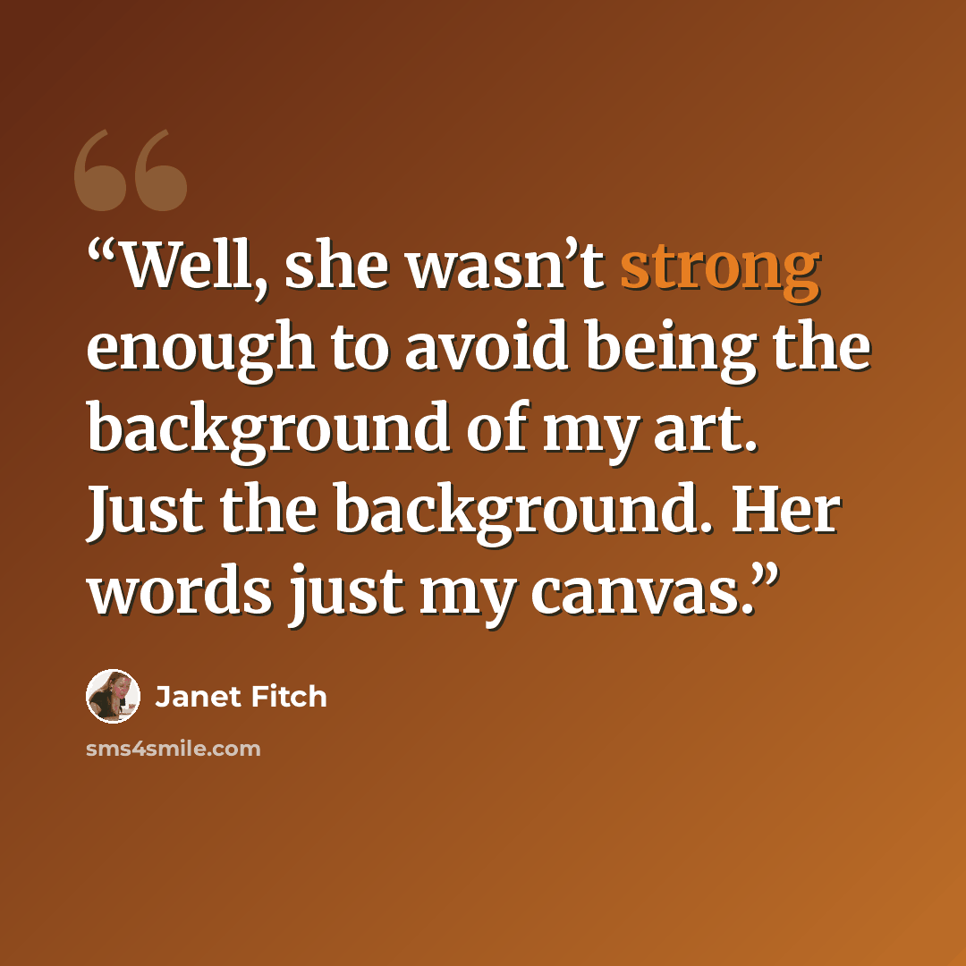 “Well, she wasn’t strong enough to avoid being the background of my art. Just the background. Her words just my canvas.” quote by Janet Fitch