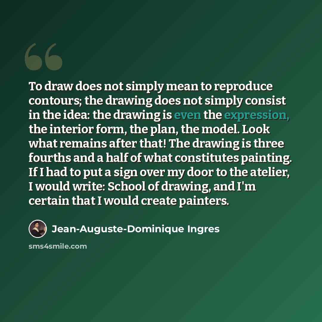 “To draw does not simply mean to reproduce contours; the drawing does not simply consist in the idea: the drawing is even the expression, the interior form, the plan, the model. Look what remains after that! The drawing is three fourths and a half of what constitutes painting. If I had to put a…” quote by Jean-Auguste-Dominique Ingres