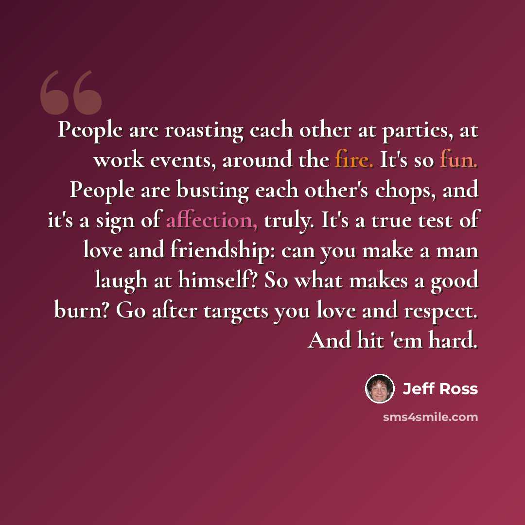 “People are roasting each other at parties, at work events, around the fire. It's so fun. People are busting each other's chops, and it's a sign of affection, truly. It's a true test of love and friendship: can you make a man laugh at himself? So what makes a good burn? Go after targets you love…” quote by Jeff Ross