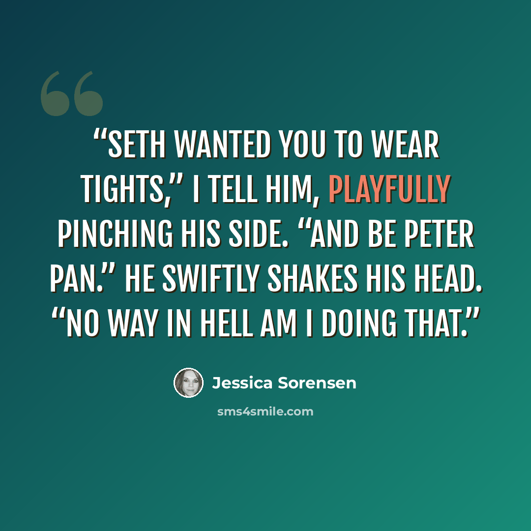 “Seth wanted you to wear tights,” I tell him, playfully pinching his side. “And be Peter Pan.” He swiftly shakes his head. “No way in hell am I doing that.” quote by Jessica Sorensen