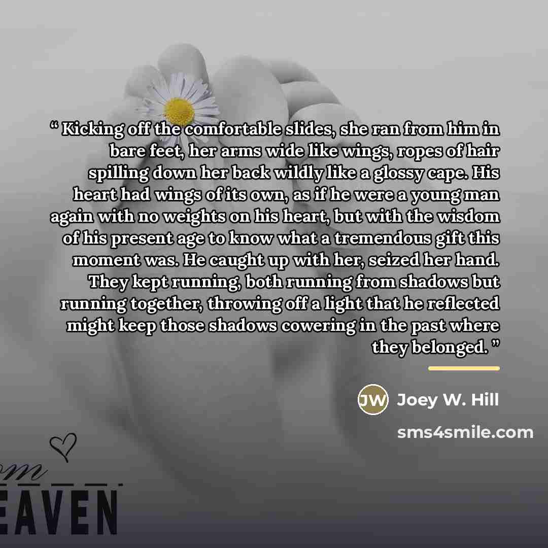 “Kicking off the comfortable slides, she ran from him in bare feet, her arms wide like wings, ropes of hair spilling down her back wildly like a glossy cape. His heart had wings of its own, as if he were a young man again with no weights on his heart, but with the wisdom of his present age to know…” quote by Joey W. Hill