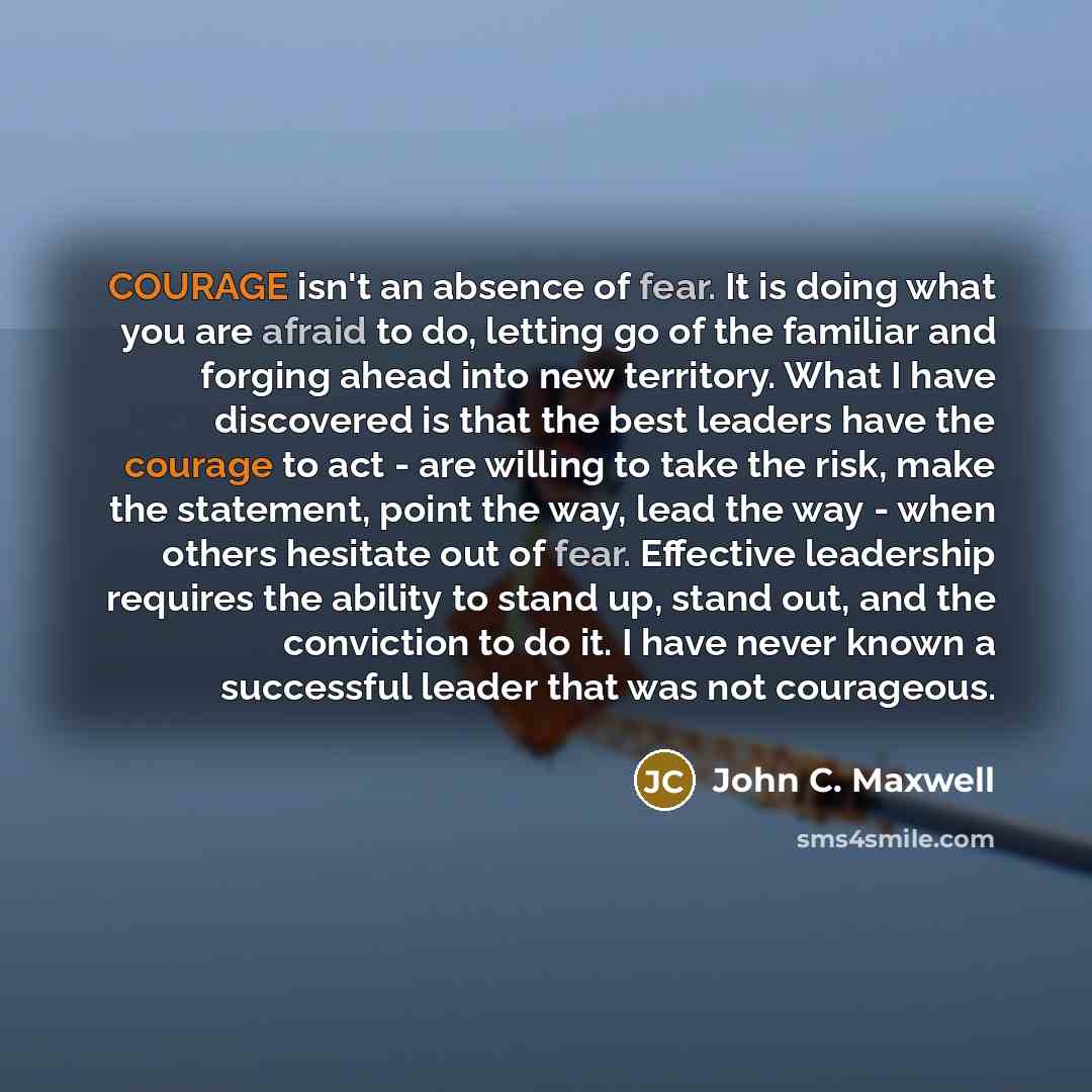 “COURAGE isn't an absence of fear. It is doing what you are afraid to do, letting go of the familiar and forging ahead into new territory. What I have discovered is that the best leaders have the courage to act - are willing to take the risk, make the statement, point the way, lead the way - when…” quote by John C. Maxwell