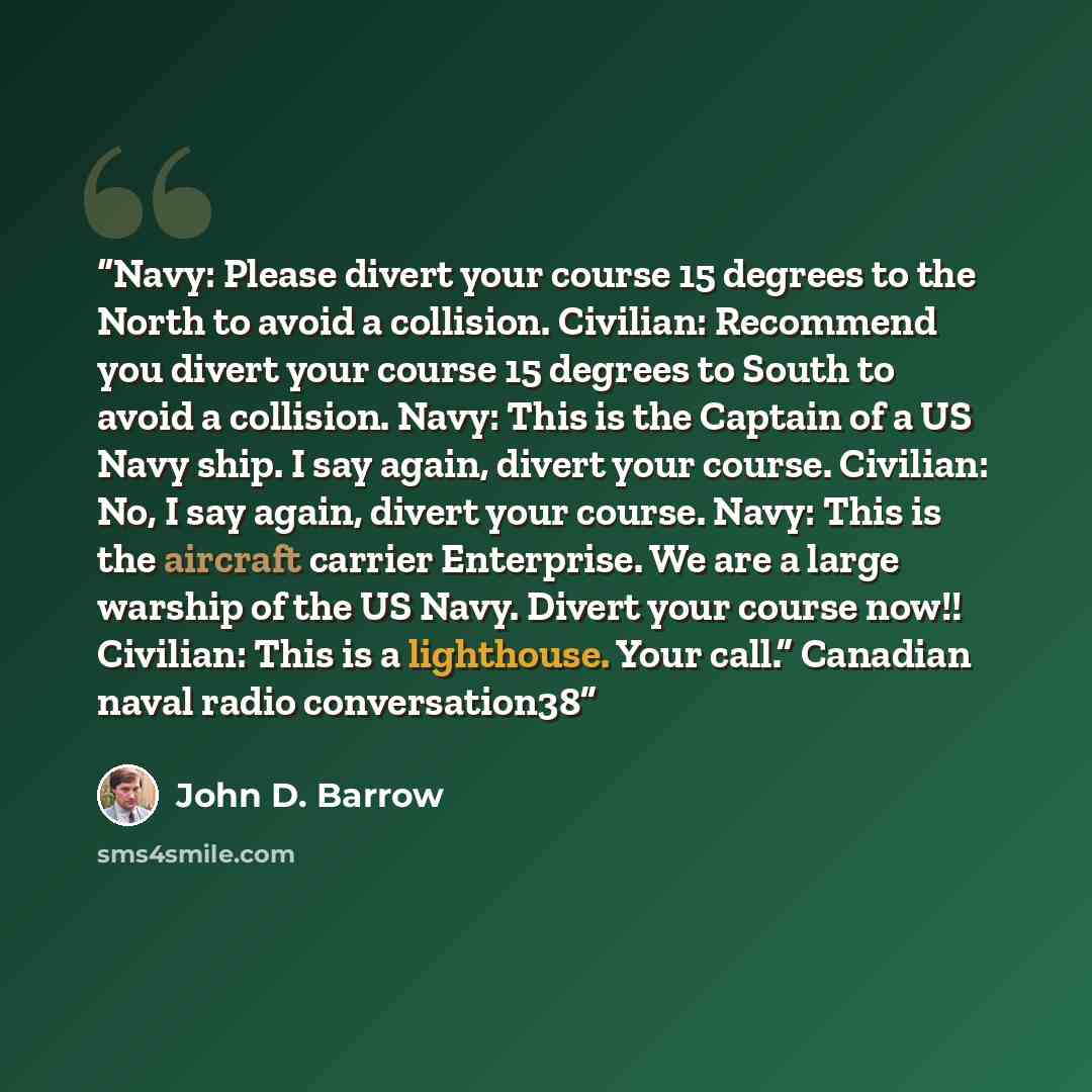 “Navy: Please divert your course 15 degrees to the North to avoid a collision. Civilian: Recommend you divert your course 15 degrees to South to avoid a collision. Navy: This is the Captain of a US Navy ship. I say again, divert your course. Civilian: No, I say again, divert your course. Navy: This…” quote by John D. Barrow