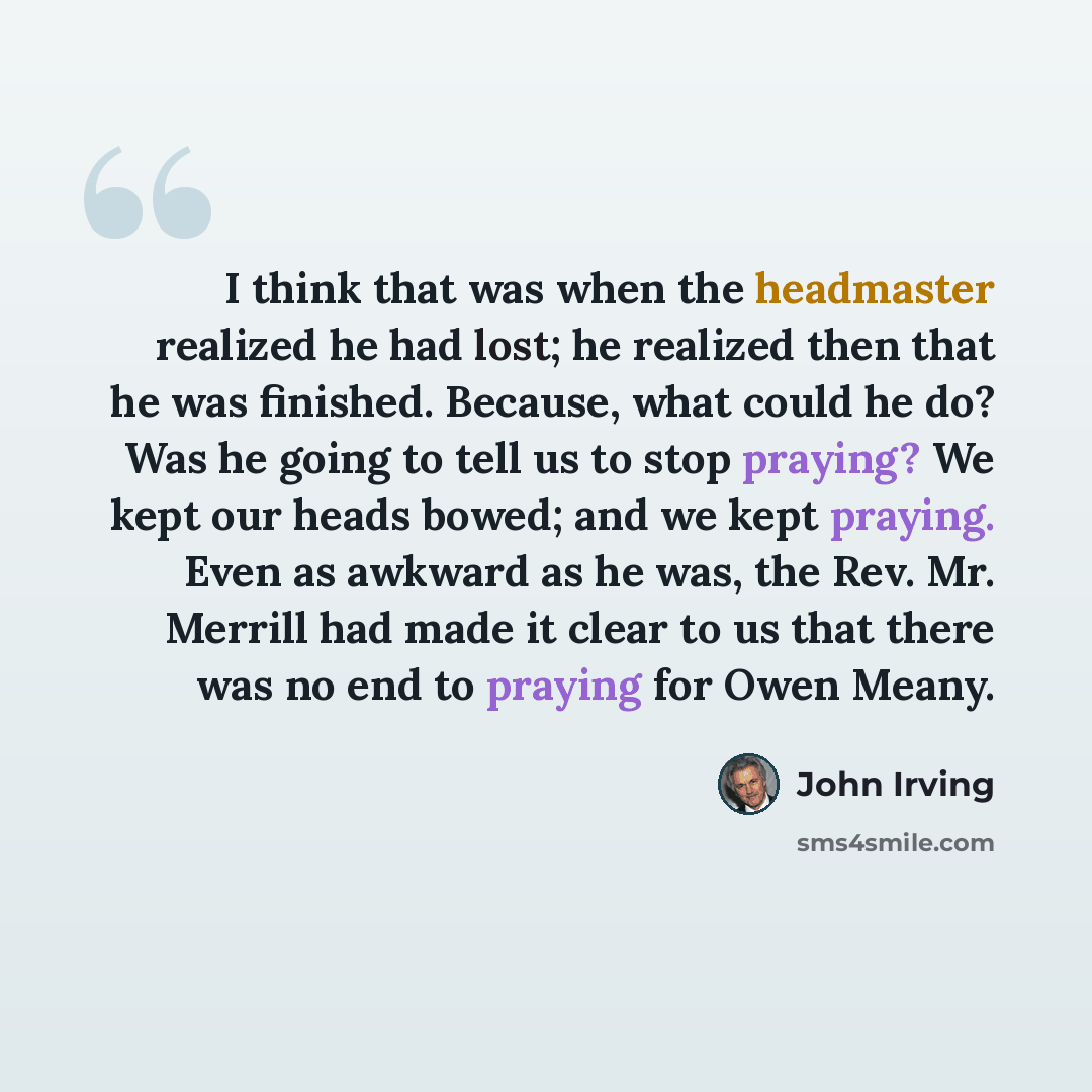 “I think that was when the headmaster realized he had lost; he realized then that he was finished. Because, what could he do? Was he going to tell us to stop praying? We kept our heads bowed; and we kept praying. Even as awkward as he was, the Rev. Mr. Merrill had made it clear to us that there was…” quote by John Irving