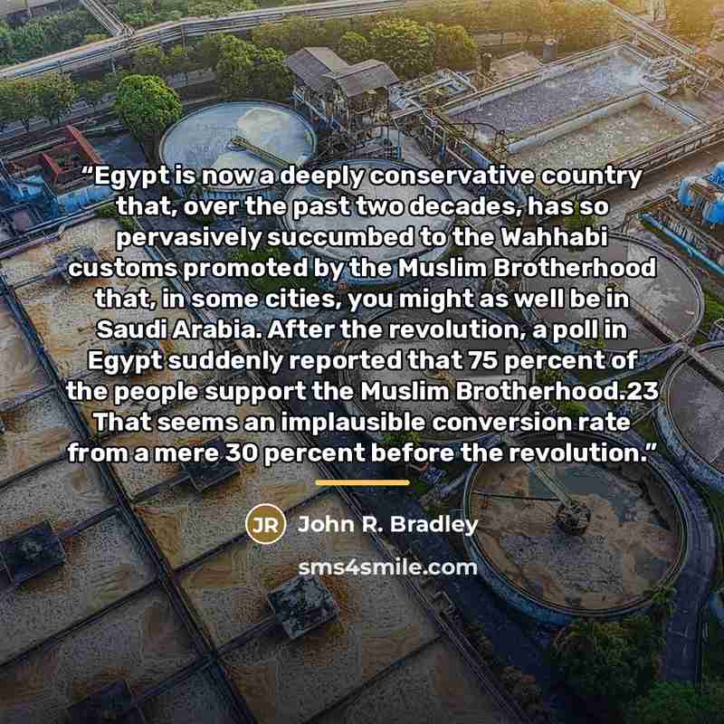 “Egypt is now a deeply conservative country that, over the past two decades, has so pervasively succumbed to the Wahhabi customs promoted by the Muslim Brotherhood that, in some cities, you might as well be in Saudi Arabia. After the revolution, a poll in Egypt suddenly reported that 75 percent of…” quote by John R. Bradley