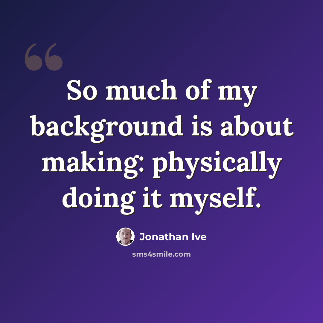 “So much of my background is about making: physically doing it myself.” quote by Jonathan Ive