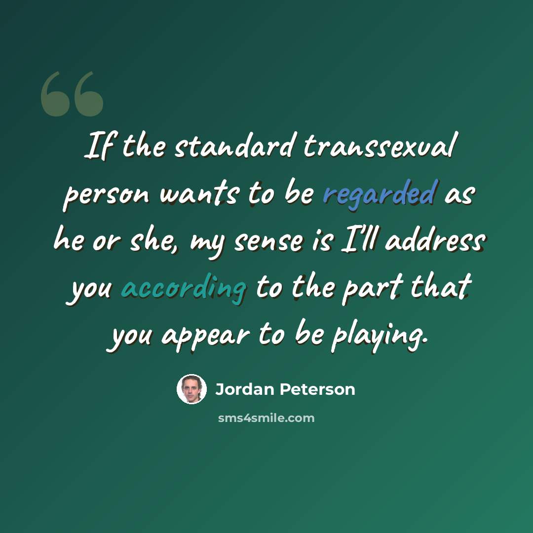 “If the standard transsexual person wants to be regarded as he or she, my sense is I'll address you according to the part that you appear to be playing.” quote by Jordan Peterson