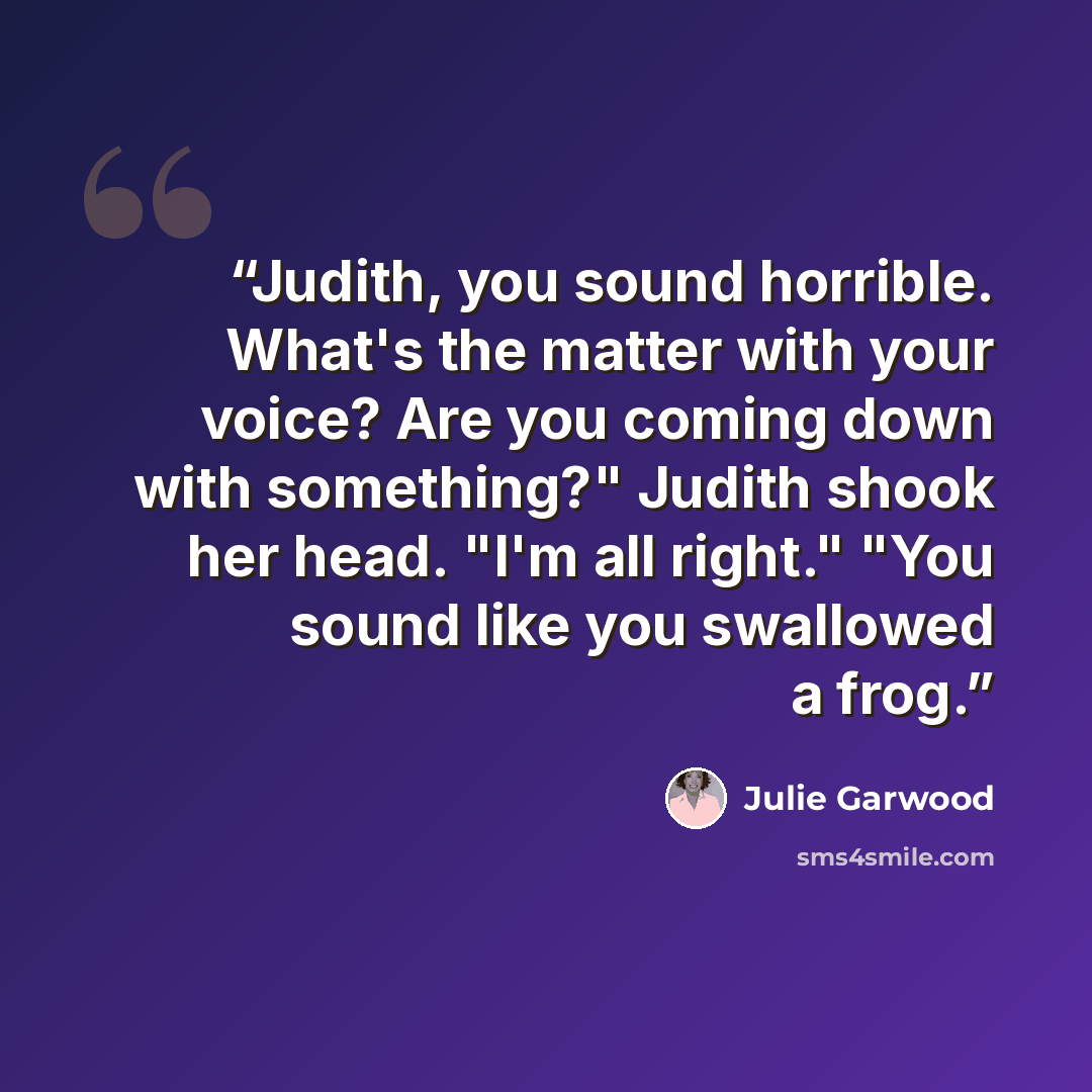 “Judith, you sound horrible. What's the matter with your voice? Are you coming down with something?" Judith shook her head. "I'm all right." "You sound like you swallowed a frog.” quote by Julie Garwood