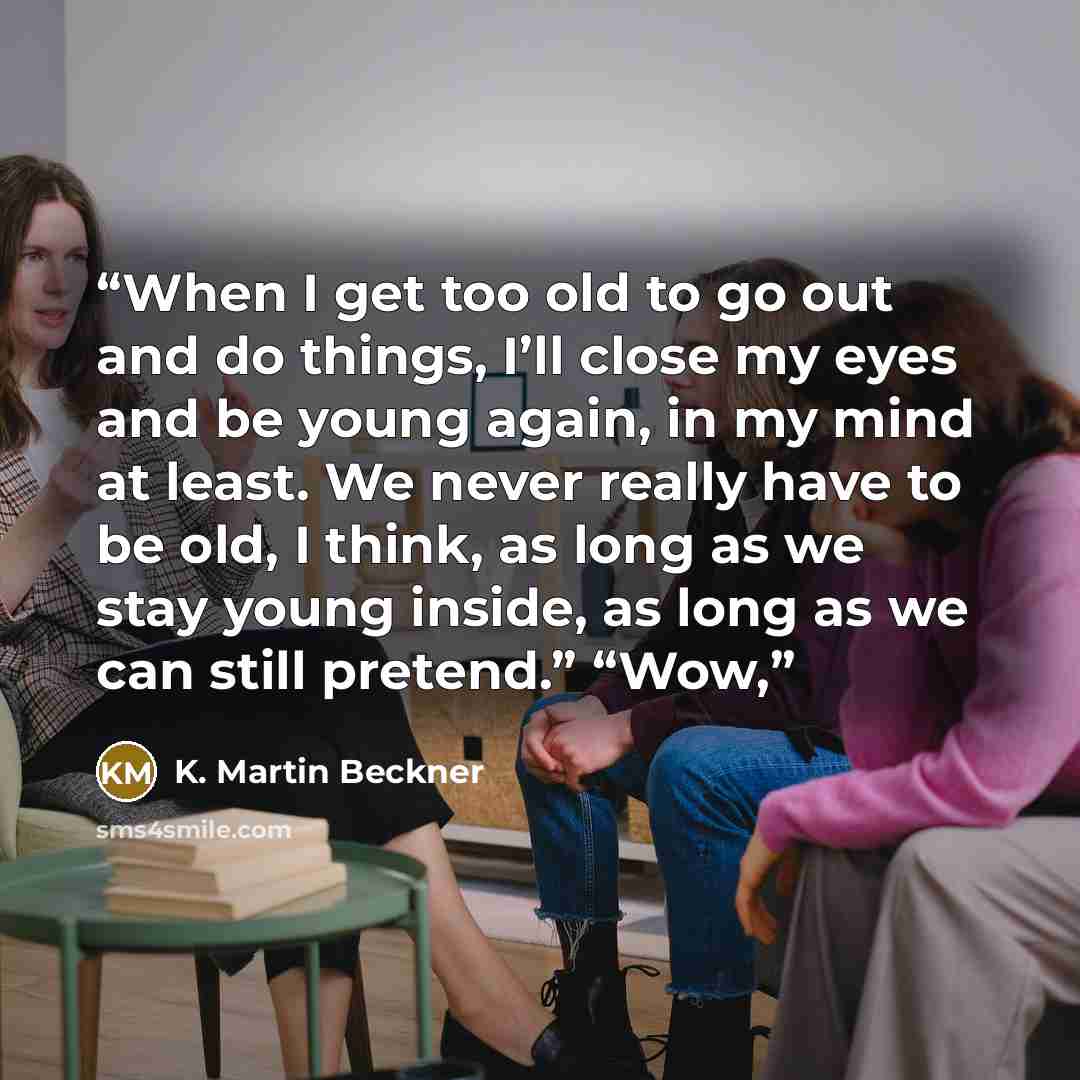 “When I get too old to go out and do things, I’ll close my eyes and be young again, in my mind at least. We never really have to be old, I think, as long as we stay young inside, as long as we can still pretend.” “Wow,” quote by K. Martin Beckner
