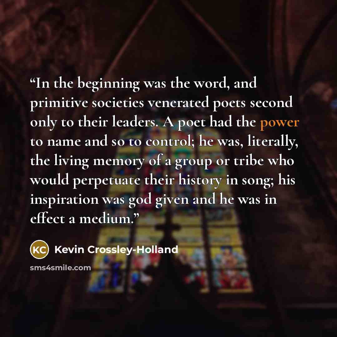 “In the beginning was the word, and primitive societies venerated poets second only to their leaders. A poet had the power to name and so to control; he was, literally, the living memory of a group or tribe who would perpetuate their history in song; his inspiration was god given and he was in…” quote by Kevin Crossley-Holland