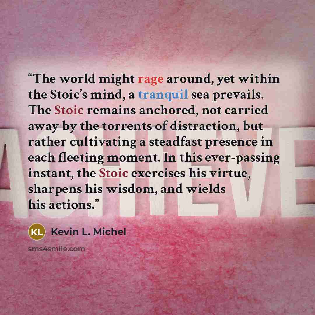 “The world might rage around, yet within the Stoic’s mind, a tranquil sea prevails. The Stoic remains anchored, not carried away by the torrents of distraction, but rather cultivating a steadfast presence in each fleeting moment. In this ever-passing instant, the Stoic exercises his virtue…” quote by Kevin L. Michel