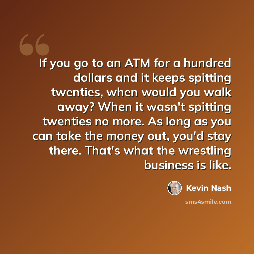 “If you go to an ATM for a hundred dollars and it keeps spitting twenties, when would you walk away? When it wasn't spitting twenties no more. As long as you can take the money out, you'd stay there. That's what the wrestling business is like.” quote by Kevin Nash