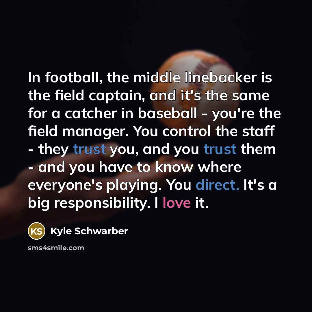 “In football, the middle linebacker is the field captain, and it's the same for a catcher in baseball - you're the field manager. You control the staff - they trust you, and you trust them - and you have to know where everyone's playing. You direct. It's a big responsibility. I love it.” quote by Kyle Schwarber