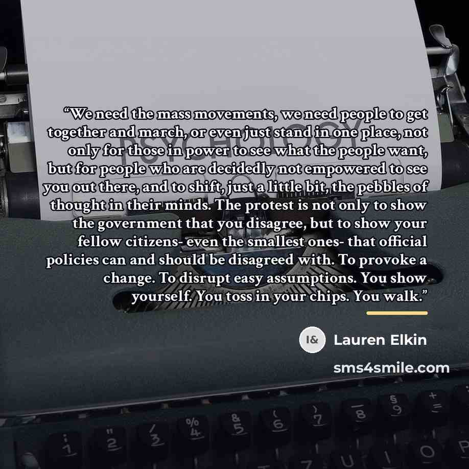 “We need the mass movements, we need people to get together and march, or even just stand in one place, not only for those in power to see what the people want, but for people who are decidedly not empowered to see you out there, and to shift, just a little bit, the pebbles of thought in their…” quote by Lauren Elkin