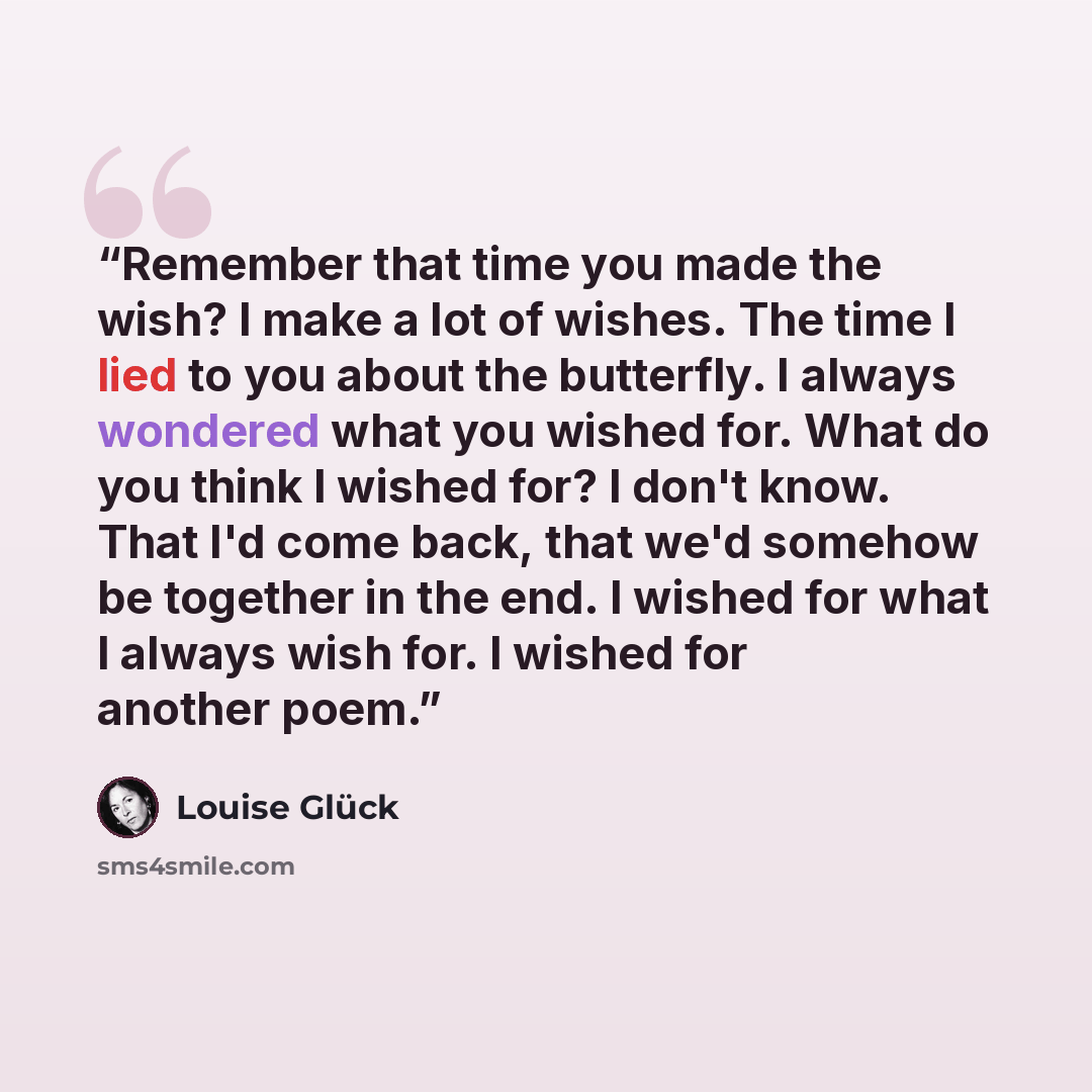 “Remember that time you made the wish? I make a lot of wishes. The time I lied to you about the butterfly. I always wondered what you wished for. What do you think I wished for? I don't know. That I'd come back, that we'd somehow be together in the end. I wished for what I always wish for. I wished…” quote by Louise Glück