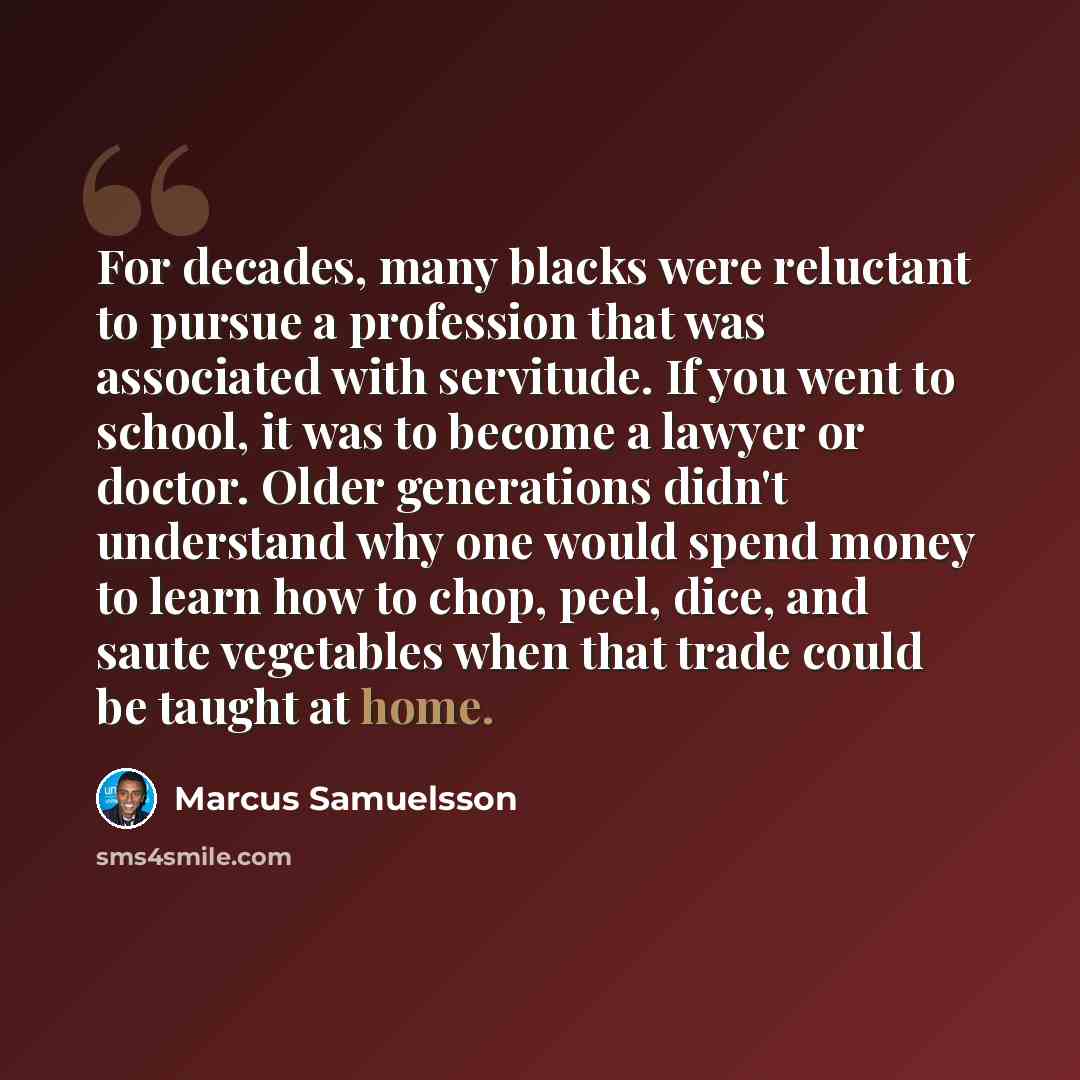 “For decades, many blacks were reluctant to pursue a profession that was associated with servitude. If you went to school, it was to become a lawyer or doctor. Older generations didn't understand why one would spend money to learn how to chop, peel, dice, and saute vegetables when that trade could…” quote by Marcus Samuelsson