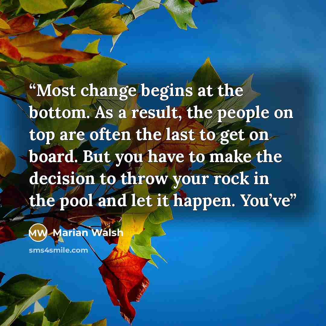 “Most change begins at the bottom. As a result, the people on top are often the last to get on board. But you have to make the decision to throw your rock in the pool and let it happen. You’ve” quote by Marian Walsh