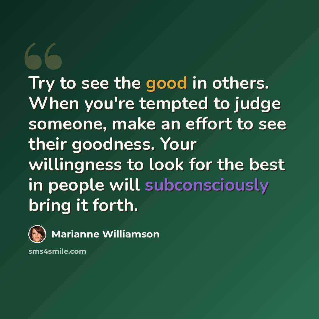“Try to see the good in others. When you're tempted to judge someone, make an effort to see their goodness. Your willingness to look for the best in people will subconsciously bring it forth.” quote by Marianne Williamson
