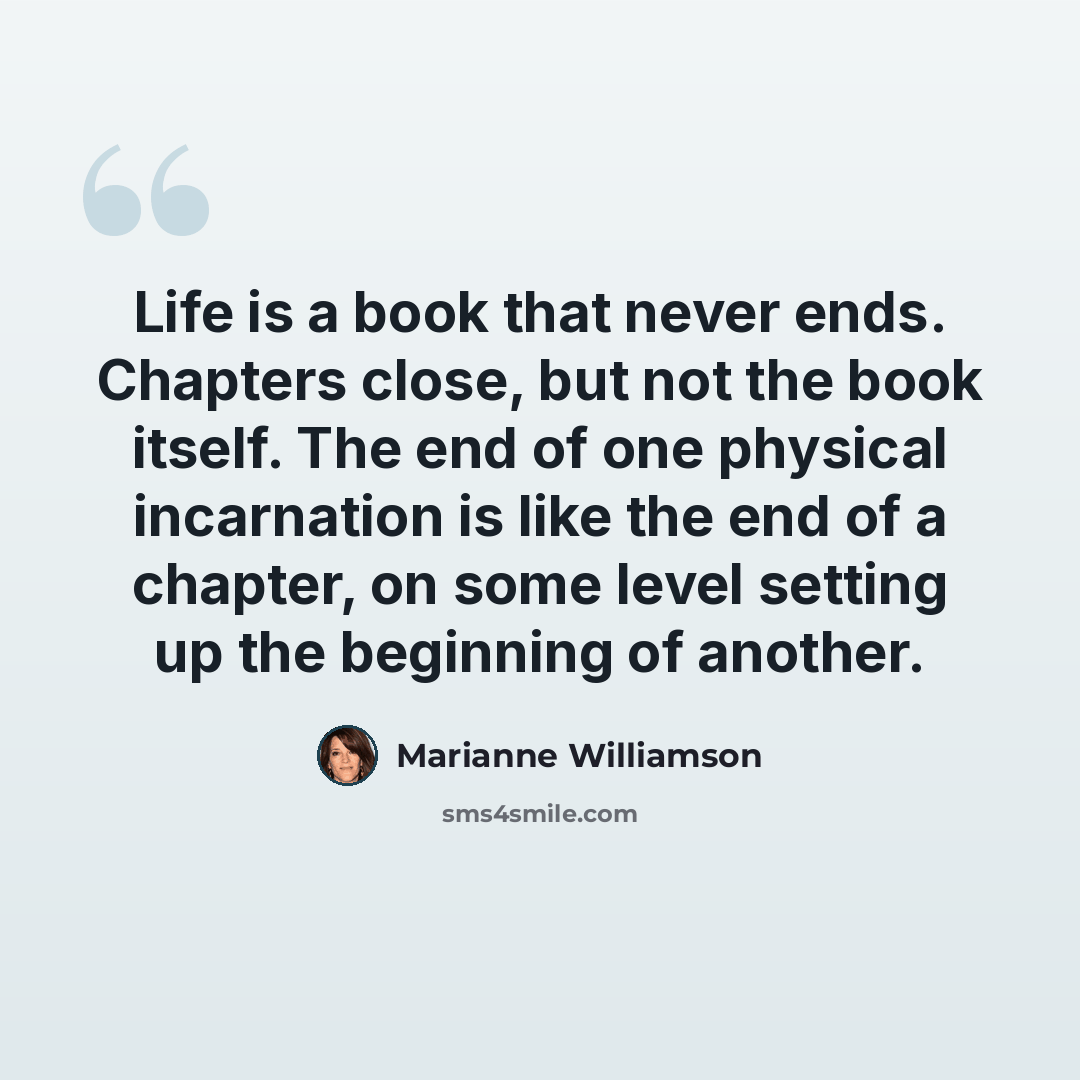 “Life is a book that never ends. Chapters close, but not the book itself. The end of one physical incarnation is like the end of a chapter, on some level setting up the beginning of another.” quote by Marianne Williamson