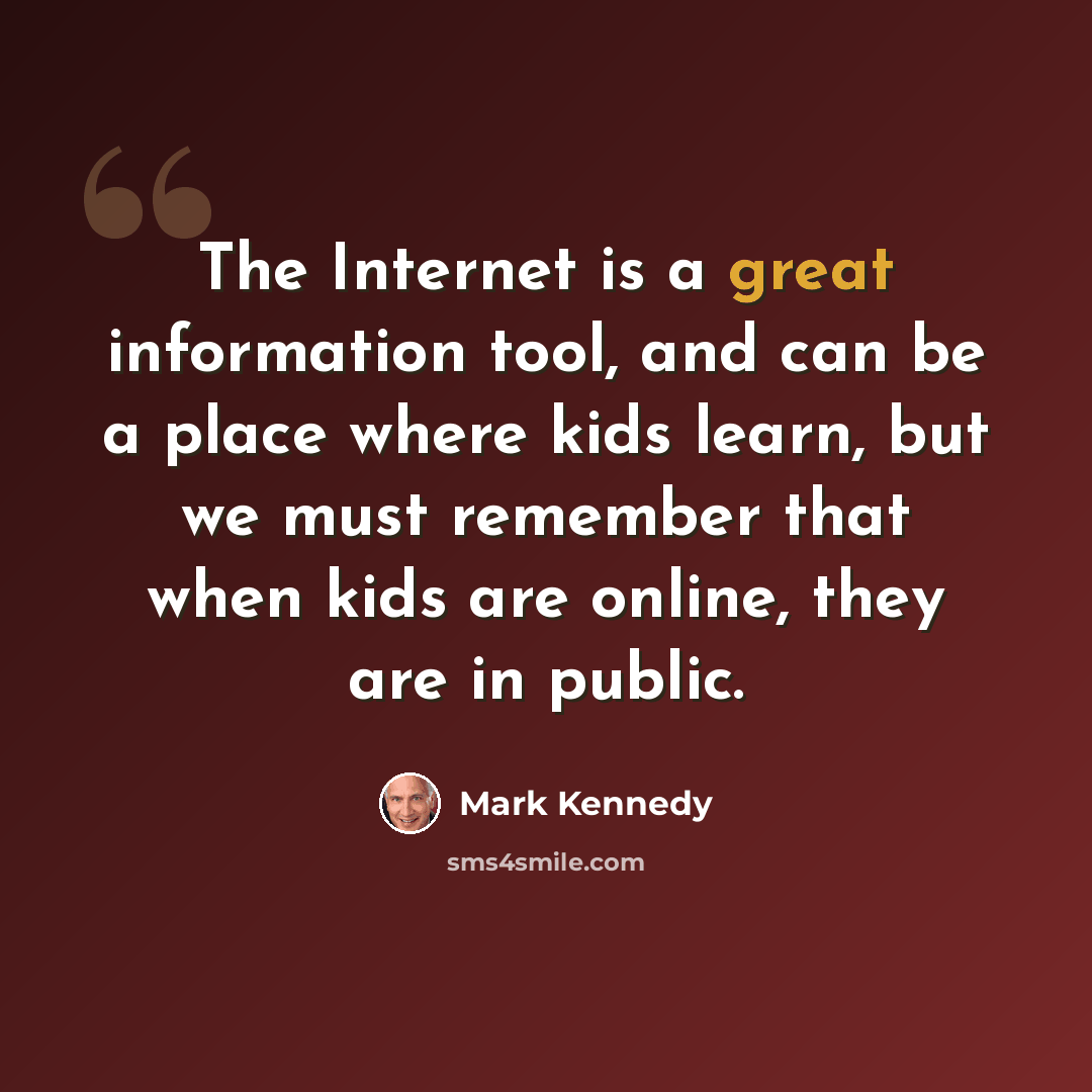 “The Internet is a great information tool, and can be a place where kids learn, but we must remember that when kids are online, they are in public.” quote by Mark Kennedy