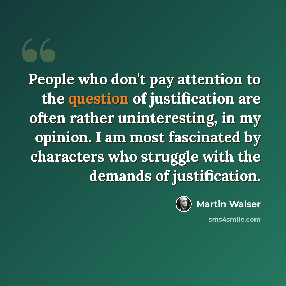 “People who don't pay attention to the question of justification are often rather uninteresting, in my opinion. I am most fascinated by characters who struggle with the demands of justification.” quote by Martin Walser