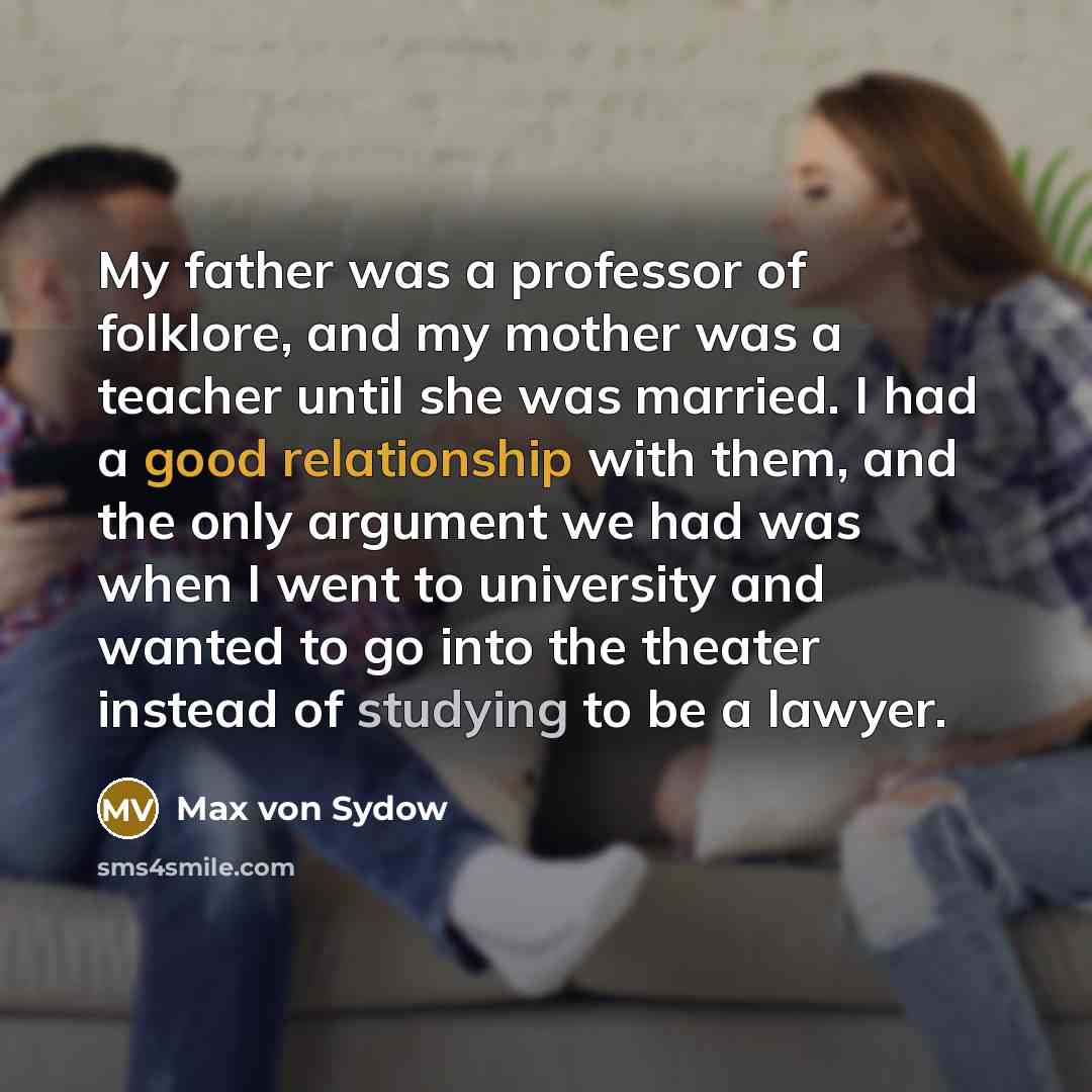 “My father was a professor of folklore, and my mother was a teacher until she was married. I had a good relationship with them, and the only argument we had was when I went to university and wanted to go into the theater instead of studying to be a lawyer.” quote by Max von Sydow
