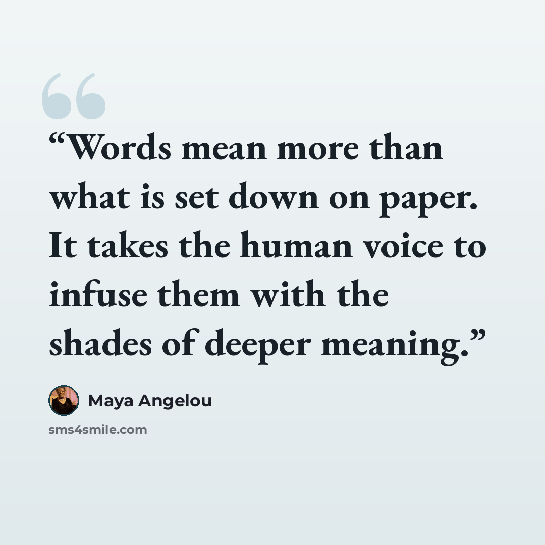 “Words mean more than what is set down on paper. It takes the human voice to infuse them with the shades of deeper meaning.” quote by Maya Angelou