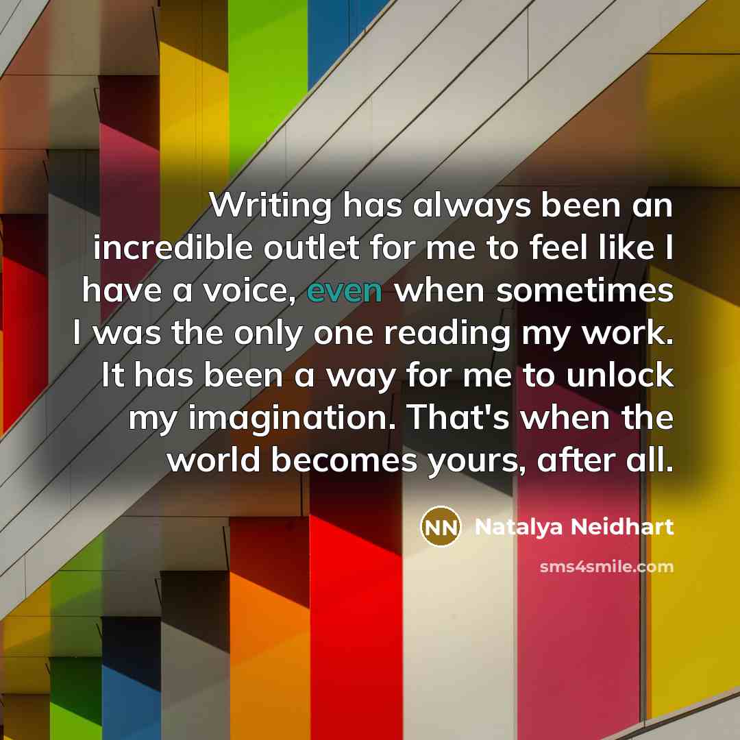 “Writing has always been an incredible outlet for me to feel like I have a voice, even when sometimes I was the only one reading my work. It has been a way for me to unlock my imagination. That's when the world becomes yours, after all.” quote by Natalya Neidhart