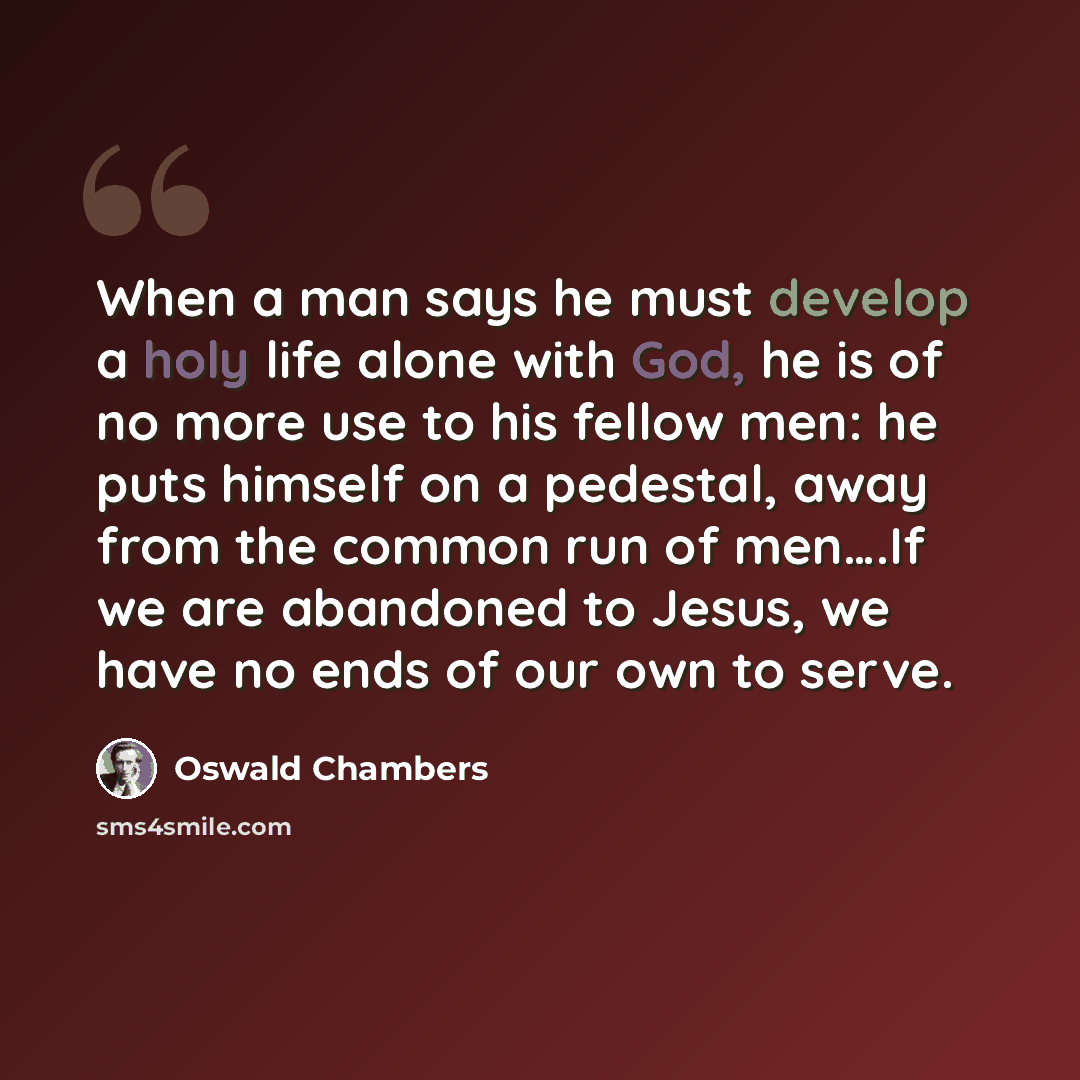“When a man says he must develop a holy life alone with God, he is of no more use to his fellow men: he puts himself on a pedestal, away from the common run of men….If we are abandoned to Jesus, we have no ends of our own to serve.” quote by Oswald Chambers