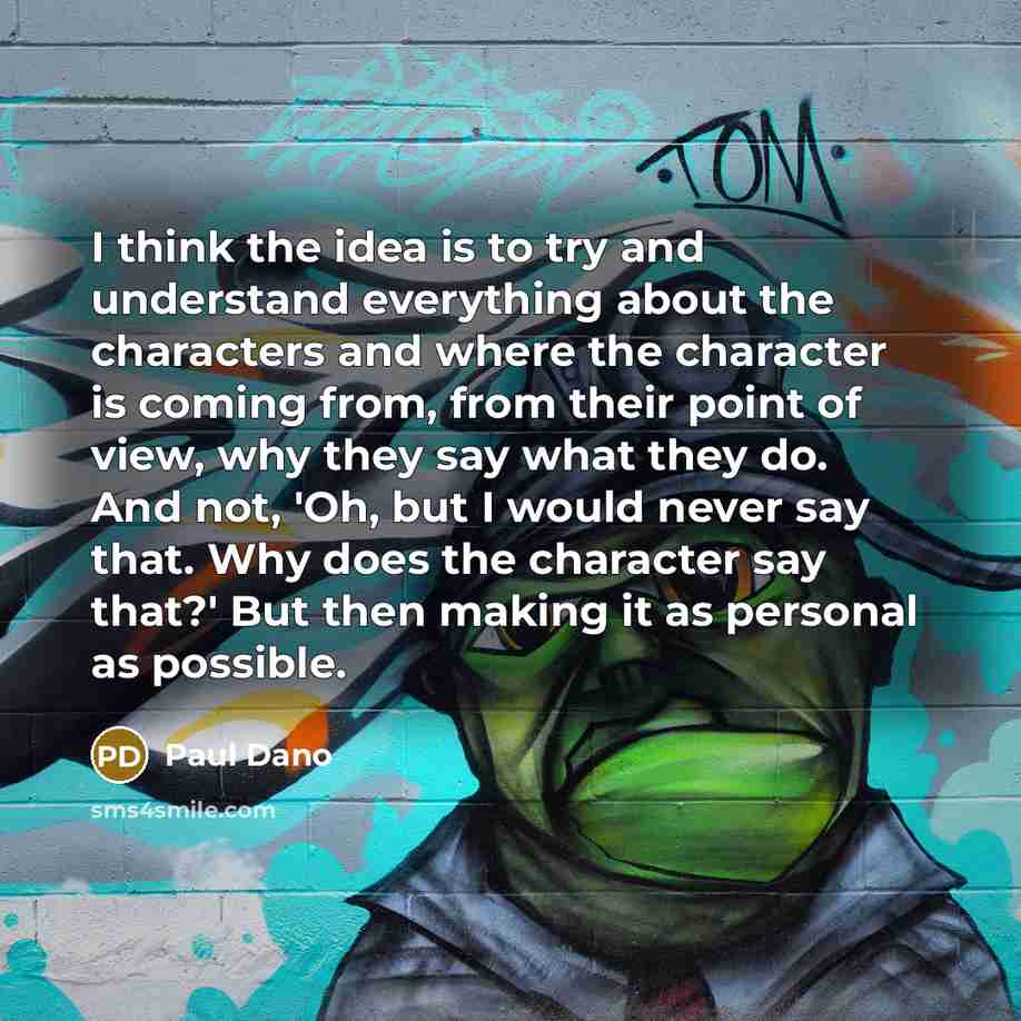 “I think the idea is to try and understand everything about the characters and where the character is coming from, from their point of view, why they say what they do. And not, 'Oh, but I would never say that. Why does the character say that?' But then making it as personal as possible.” quote by Paul Dano