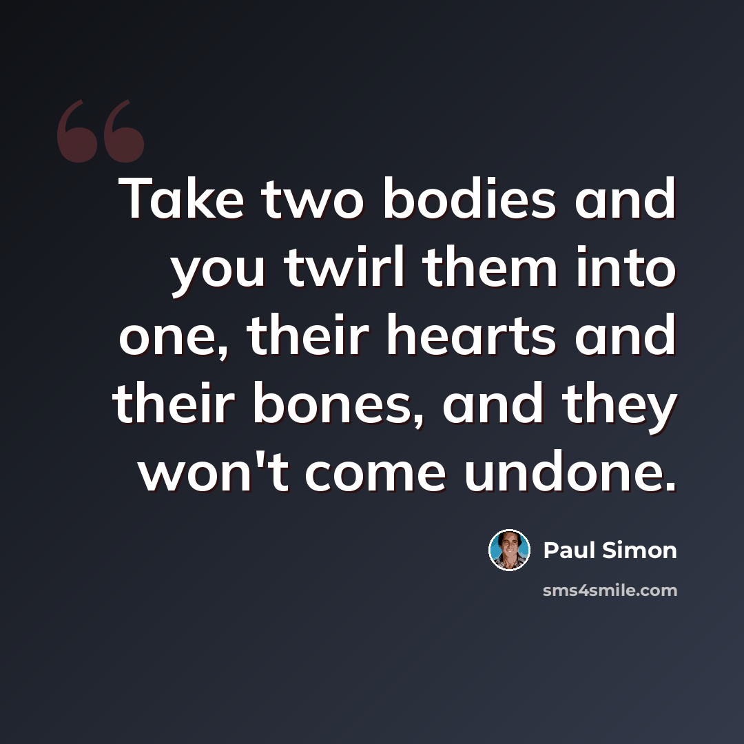 “Take two bodies and you twirl them into one, their hearts and their bones, and they won't come undone.” quote by Paul Simon