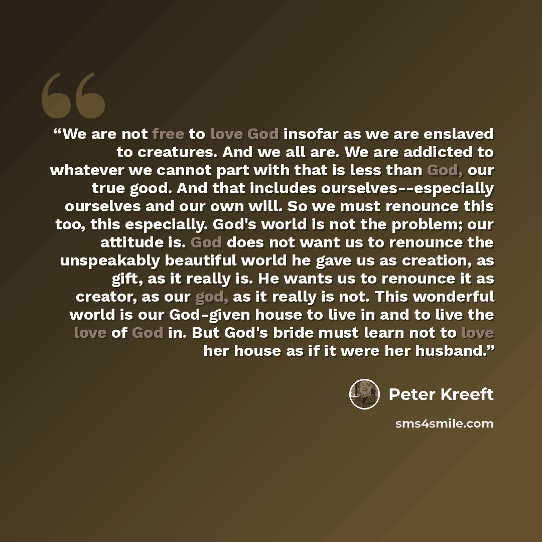 “We are not free to love God insofar as we are enslaved to creatures. And we all are. We are addicted to whatever we cannot part with that is less than God, our true good. And that includes ourselves--especially ourselves and our own will. So we must renounce this too, this especially. God's world…” quote by Peter Kreeft