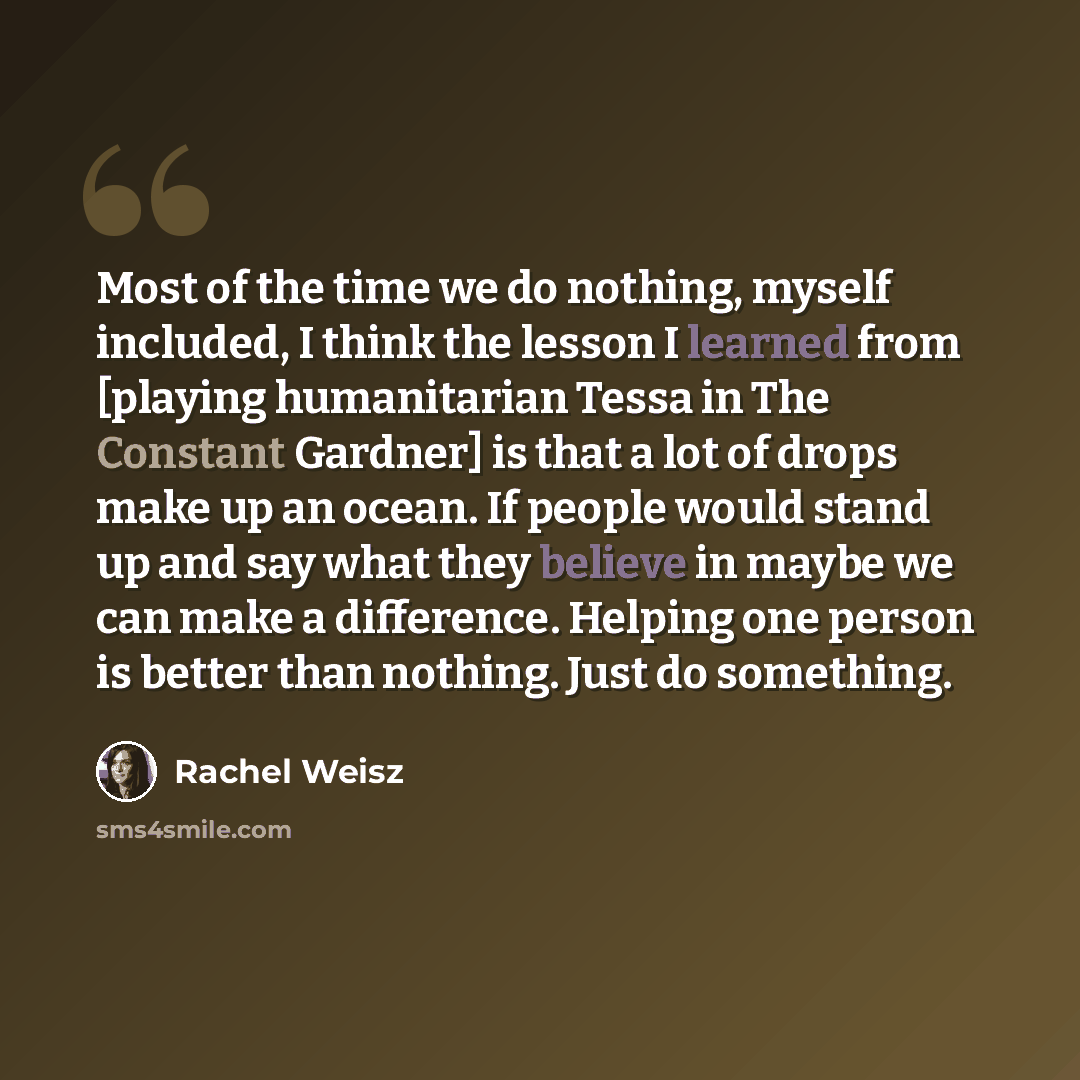 “Most of the time we do nothing, myself included, I think the lesson I learned from [playing humanitarian Tessa in The Constant Gardner] is that a lot of drops make up an ocean. If people would stand up and say what they believe in maybe we can make a difference. Helping one person is better than…” quote by Rachel Weisz