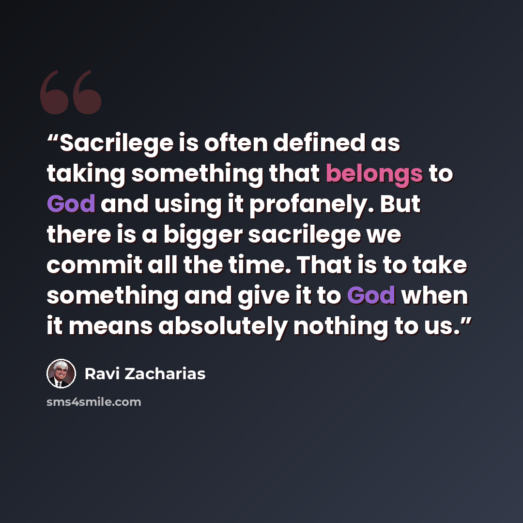 “Sacrilege is often defined as taking something that belongs to God and using it profanely. But there is a bigger sacrilege we commit all the time. That is to take something and give it to God when it means absolutely nothing to us.” quote by Ravi Zacharias