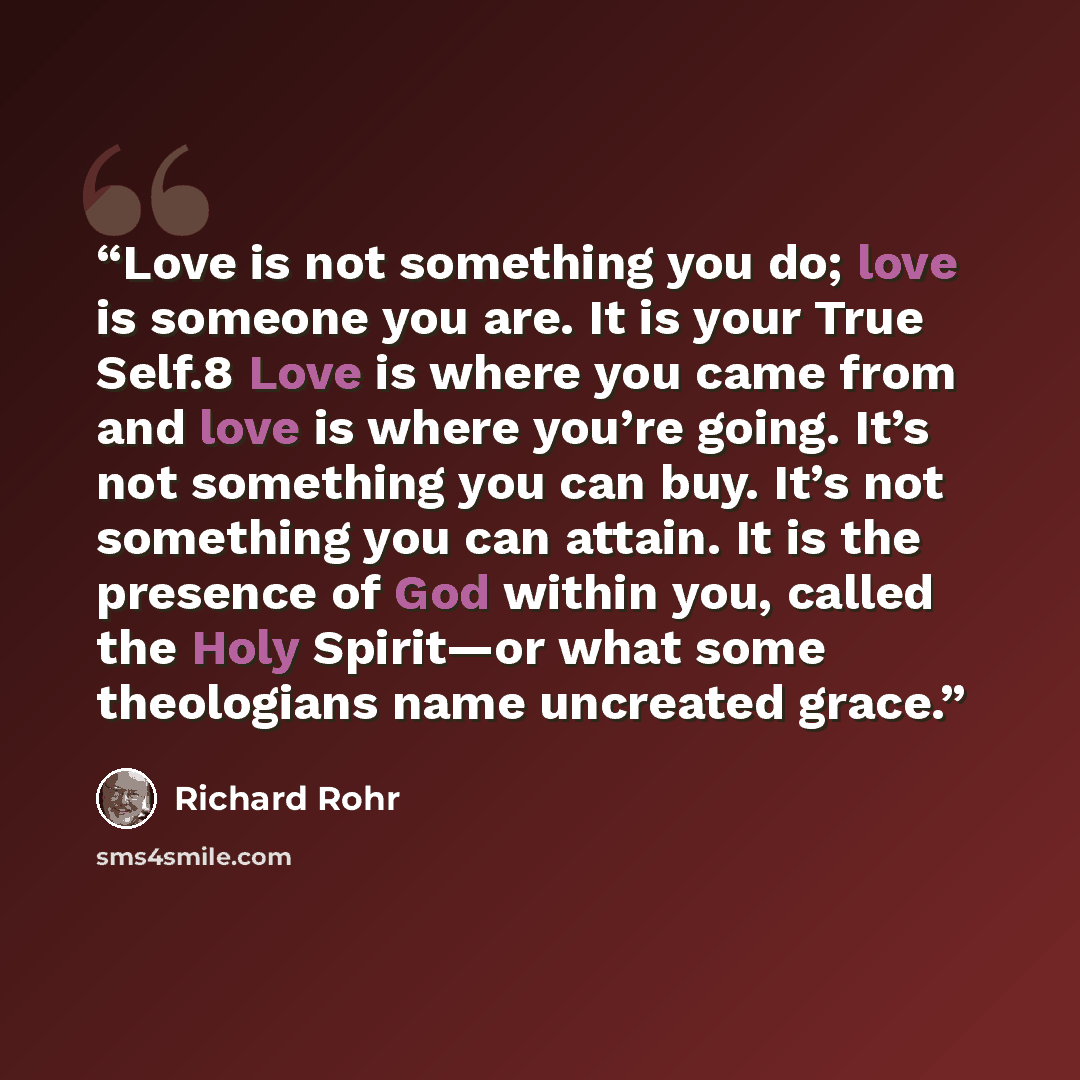 “Love is not something you do; love is someone you are. It is your True Self.8 Love is where you came from and love is where you’re going. It’s not something you can buy. It’s not something you can attain. It is the presence of God within you, called the Holy Spirit—or what some theologians name…” quote by Richard Rohr