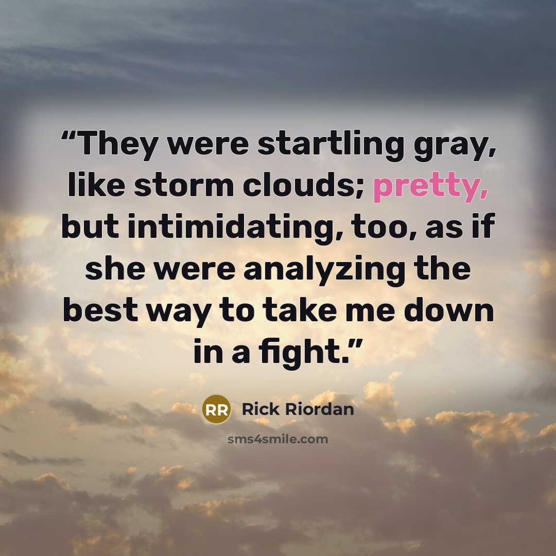 “They were startling gray, like storm clouds; pretty, but intimidating, too, as if she were analyzing the best way to take me down in a fight.” quote by Rick Riordan