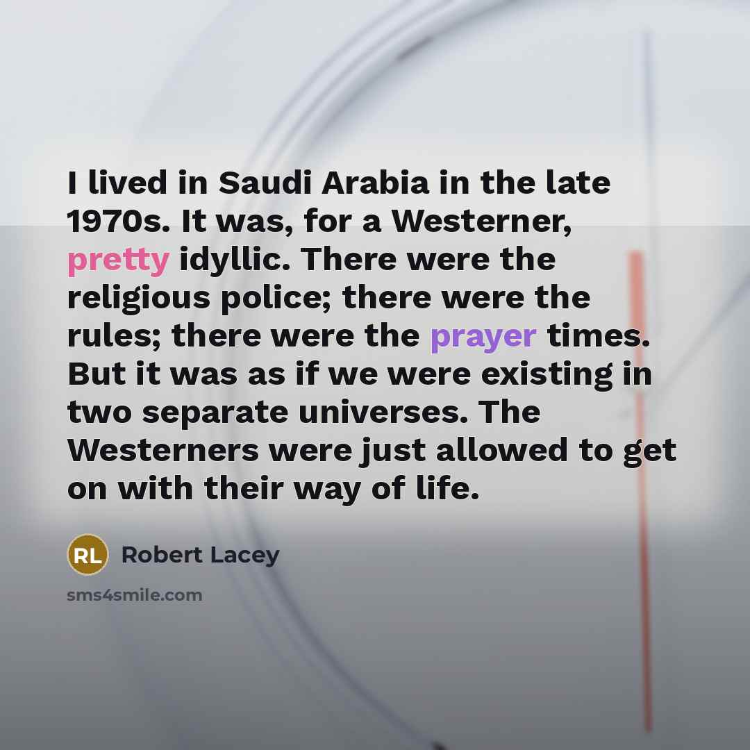 “I lived in Saudi Arabia in the late 1970s. It was, for a Westerner, pretty idyllic. There were the religious police; there were the rules; there were the prayer times. But it was as if we were existing in two separate universes. The Westerners were just allowed to get on with their way of life.” quote by Robert Lacey