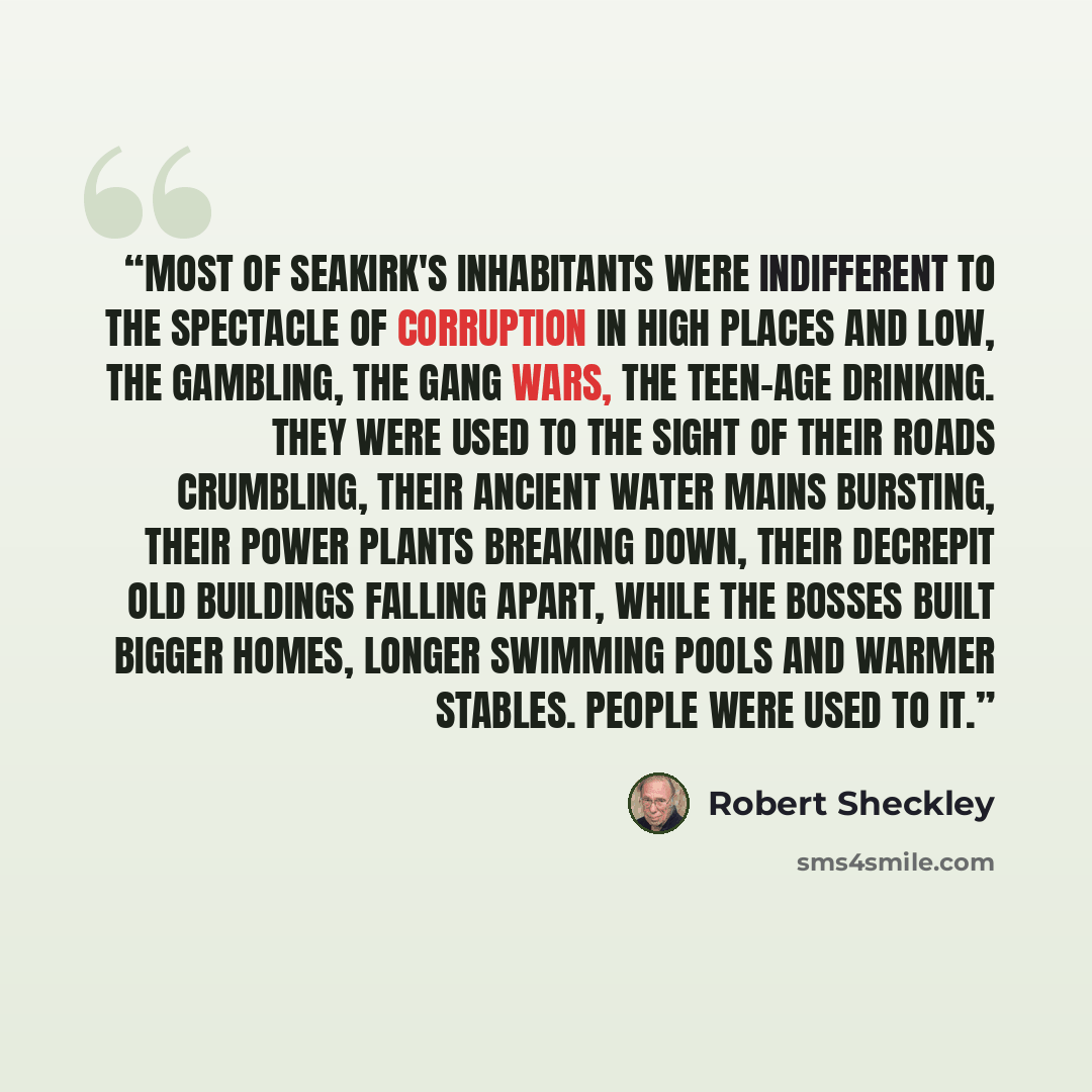“Most of Seakirk's inhabitants were indifferent to the spectacle of corruption in high places and low, the gambling, the gang wars, the teen-age drinking. They were used to the sight of their roads crumbling, their ancient water mains bursting, their power plants breaking down, their decrepit old…” quote by Robert Sheckley